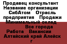 Продавец-консультант › Название организации ­ СибАтом › Отрасль предприятия ­ Продажи › Минимальный оклад ­ 14 000 - Все города Работа » Вакансии   . Алтайский край,Алейск г.